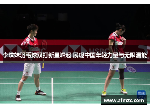 李汶妹羽毛球双打新星崛起 展现中国年轻力量与无限潜能