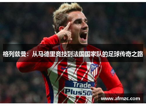 格列兹曼：从马德里竞技到法国国家队的足球传奇之路