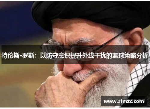 特伦斯·罗斯:以防守意识提升外线干扰的篮球策略分析 特伦斯·罗斯:以防守意识提升外线干扰的篮球策略分析