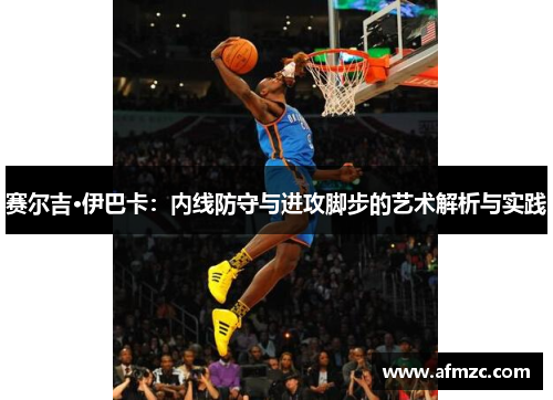 赛尔吉·伊巴卡：内线防守与进攻脚步的艺术解析与实践