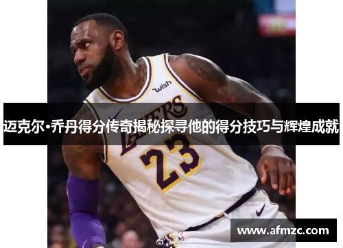 迈克尔·乔丹得分传奇揭秘探寻他的得分技巧与辉煌成就