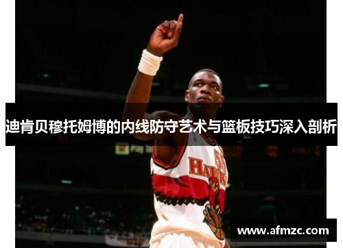 迪肯贝穆托姆博的内线防守艺术与篮板技巧深入剖析