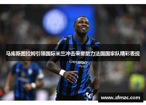 马库斯图拉姆引领国际米兰冲击荣誉助力法国国家队精彩表现 马库斯图拉姆引领国际米兰冲击荣誉助力法国国家队精彩表现