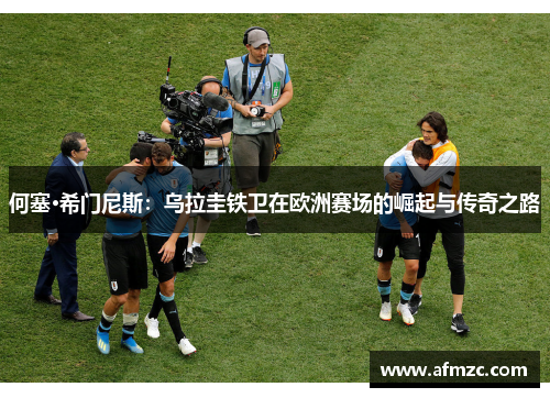 何塞·希门尼斯:乌拉圭铁卫在欧洲赛场的崛起与传奇之路 何塞·希门尼斯:乌拉圭铁卫在欧洲赛场的崛起与传奇之路