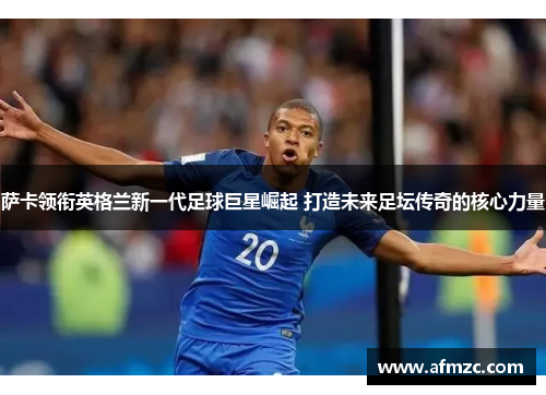 萨卡领衔英格兰新一代足球巨星崛起 打造未来足坛传奇的核心力量 萨卡领衔英格兰新一代足球巨星崛起 打造未来足坛传奇的核心力量