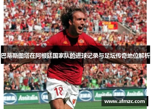 巴蒂斯图塔在阿根廷国家队的进球记录与足坛传奇地位解析