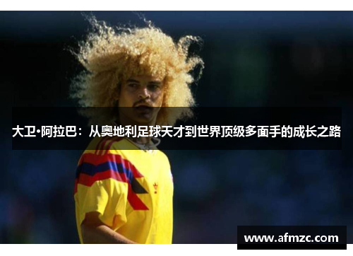 大卫·阿拉巴:从奥地利足球天才到世界顶级多面手的成长之路 大卫·阿拉巴:从奥地利足球天才到世界顶级多面手的成长之路