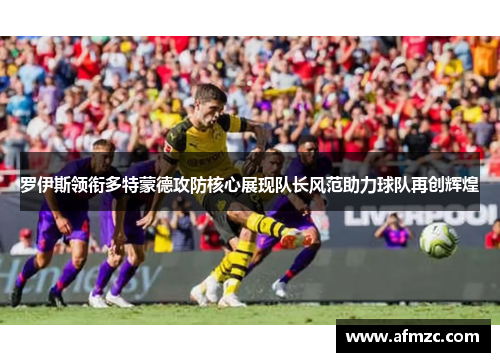 罗伊斯领衔多特蒙德攻防核心展现队长风范助力球队再创辉煌 罗伊斯领衔多特蒙德攻防核心展现队长风范助力球队再创辉煌