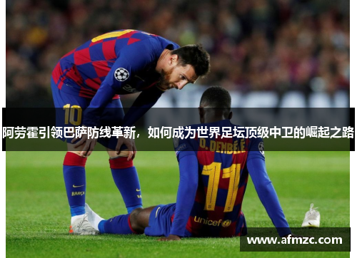 阿劳霍引领巴萨防线革新，如何成为世界足坛顶级中卫的崛起之路