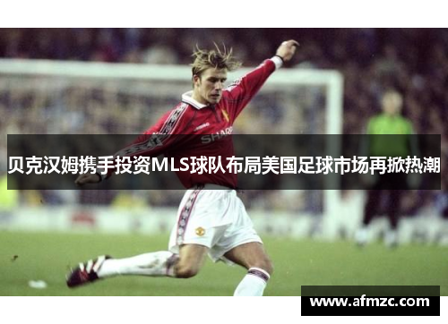 贝克汉姆携手投资MLS球队布局美国足球市场再掀热潮