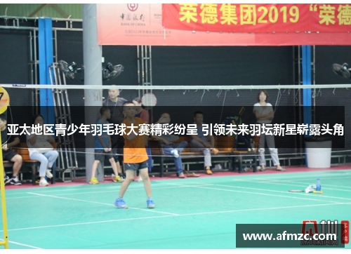 亚太地区青少年羽毛球大赛精彩纷呈 引领未来羽坛新星崭露头角