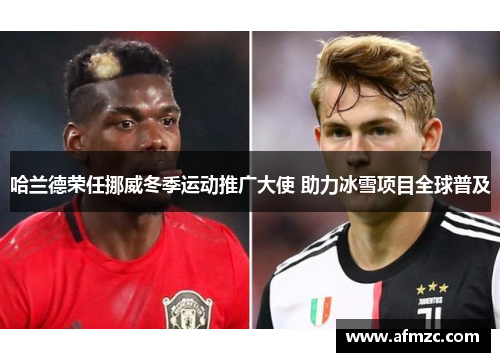 哈兰德荣任挪威冬季运动推广大使 助力冰雪项目全球普及 哈兰德荣任挪威冬季运动推广大使 助力冰雪项目全球普及