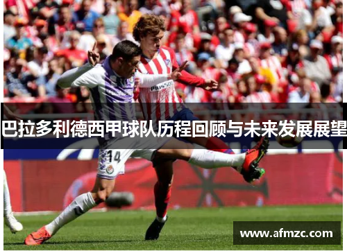 巴拉多利德西甲球队历程回顾与未来发展展望 巴拉多利德西甲球队历程回顾与未来发展展望