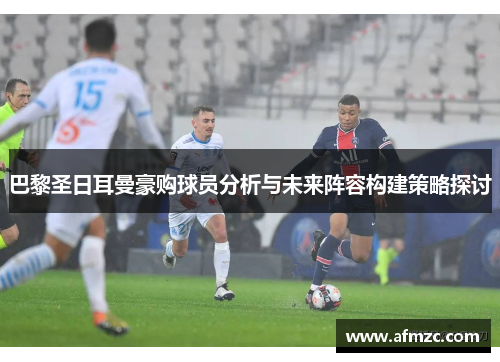巴黎圣日耳曼豪购球员分析与未来阵容构建策略探讨