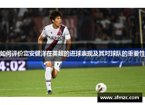 如何评价富安健洋在英超的进球表现及其对球队的重要性