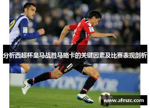 分析西超杯皇马战胜马略卡的关键因素及比赛表现剖析