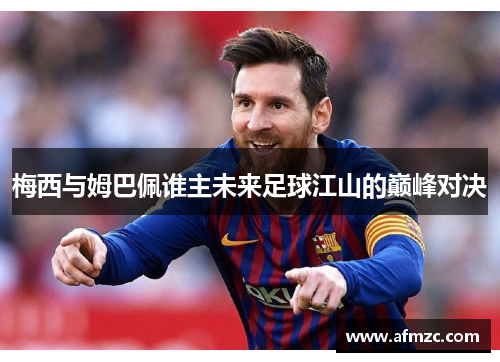 梅西与姆巴佩谁主未来足球江山的巅峰对决 梅西与姆巴佩谁主未来足球江山的巅峰对决