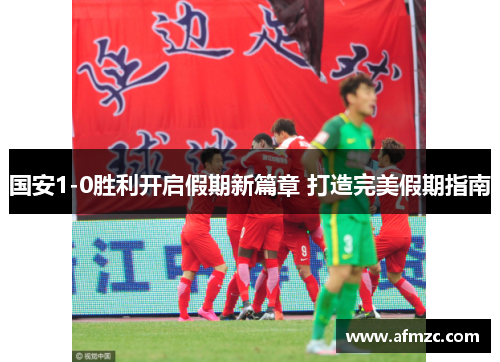 国安1-0胜利开启假期新篇章 打造完美假期指南