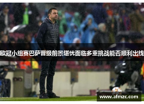 欧冠小组赛巴萨晋级前景堪忧面临多重挑战能否顺利出线 欧冠小组赛巴萨晋级前景堪忧面临多重挑战能否顺利出线