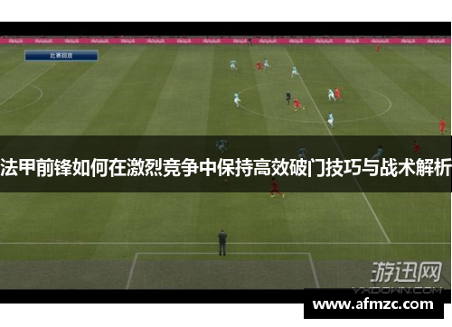 法甲前锋如何在激烈竞争中保持高效破门技巧与战术解析 法甲前锋如何在激烈竞争中保持高效破门技巧与战术解析
