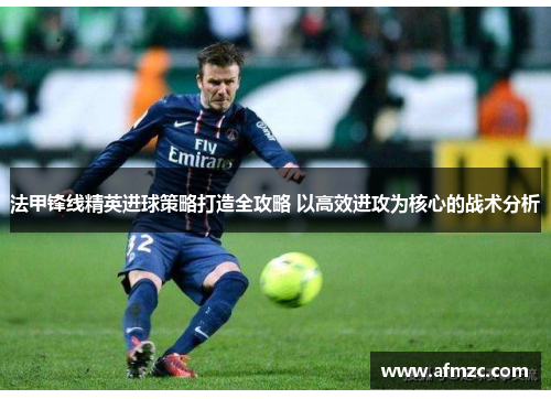 法甲锋线精英进球策略打造全攻略 以高效进攻为核心的战术分析 法甲锋线精英进球策略打造全攻略 以高效进攻为核心的战术分析
