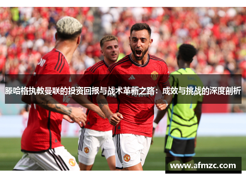 滕哈格执教曼联的投资回报与战术革新之路：成效与挑战的深度剖析