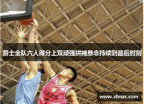 爵士全队六人得分上双顽强拼搏悬念持续到最后时刻 爵士全队六人得分上双顽强拼搏悬念持续到最后时刻