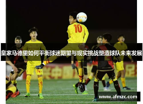 皇家马德里如何平衡球迷期望与现实挑战塑造球队未来发展 皇家马德里如何平衡球迷期望与现实挑战塑造球队未来发展