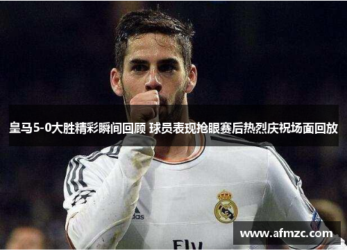 皇马5-0大胜精彩瞬间回顾 球员表现抢眼赛后热烈庆祝场面回放 皇马5-0大胜精彩瞬间回顾 球员表现抢眼赛后热烈庆祝场面回放