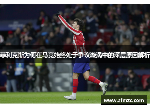 菲利克斯为何在马竞始终处于争议漩涡中的深层原因解析 菲利克斯为何在马竞始终处于争议漩涡中的深层原因解析