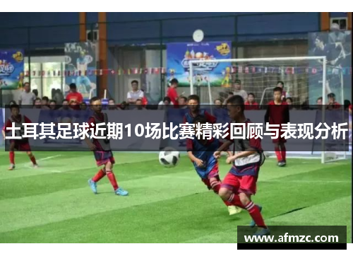 土耳其足球近期10场比赛精彩回顾与表现分析 土耳其足球近期10场比赛精彩回顾与表现分析
