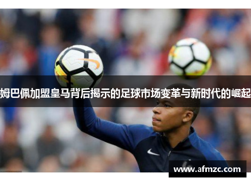 姆巴佩加盟皇马背后揭示的足球市场变革与新时代的崛起